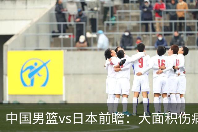 中国男篮vs日本前瞻：大面积伤病PK东道主二队 廖三宁带队冲决赛